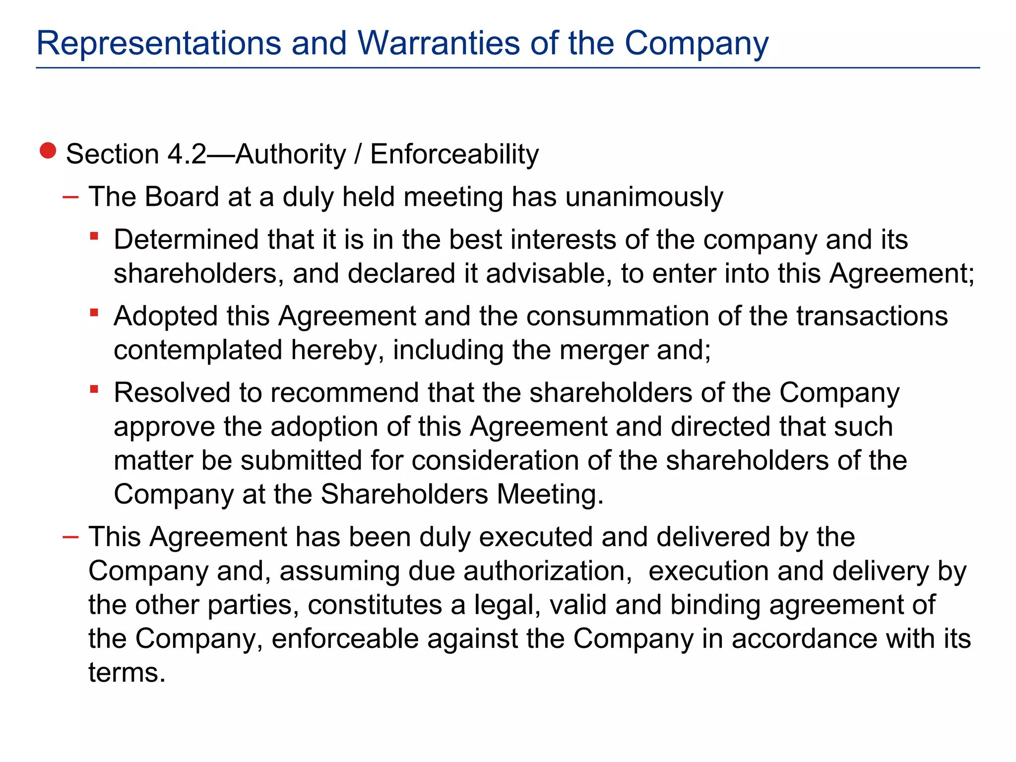 Representations and Warranties of the Company


Section 4.2—Authority / Enforceability
 – The Board at a duly held meeting has unanimously
    Determined that it is in the best interests of the company and its
     shareholders, and declared it advisable, to enter into this Agreement;
    Adopted this Agreement and the consummation of the transactions
     contemplated hereby, including the merger and;
    Resolved to recommend that the shareholders of the Company
     approve the adoption of this Agreement and directed that such
     matter be submitted for consideration of the shareholders of the
     Company at the Shareholders Meeting.
 – This Agreement has been duly executed and delivered by the
   Company and, assuming due authorization, execution and delivery by
   the other parties, constitutes a legal, valid and binding agreement of
   the Company, enforceable against the Company in accordance with its
   terms.
 