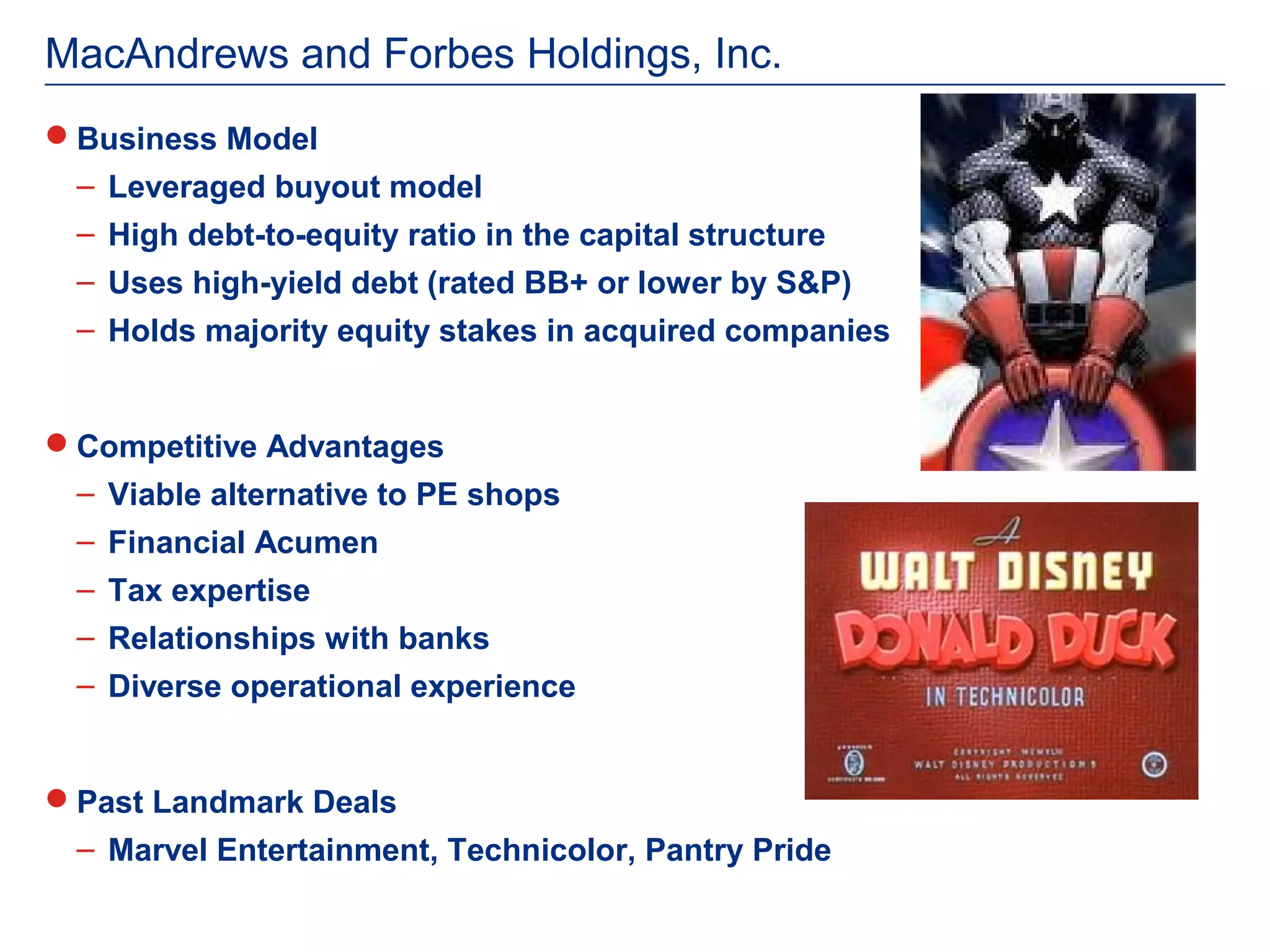 MacAndrews and Forbes Holdings, Inc.
Business Model
 – Leveraged buyout model
 – High debt-to-equity ratio in the capital structure
 – Uses high-yield debt (rated BB+ or lower by S&P)
 – Holds majority equity stakes in acquired companies


Competitive Advantages
 – Viable alternative to PE shops
 – Financial Acumen
 – Tax expertise
 – Relationships with banks
 – Diverse operational experience


Past Landmark Deals
 – Marvel Entertainment, Technicolor, Pantry Pride
 