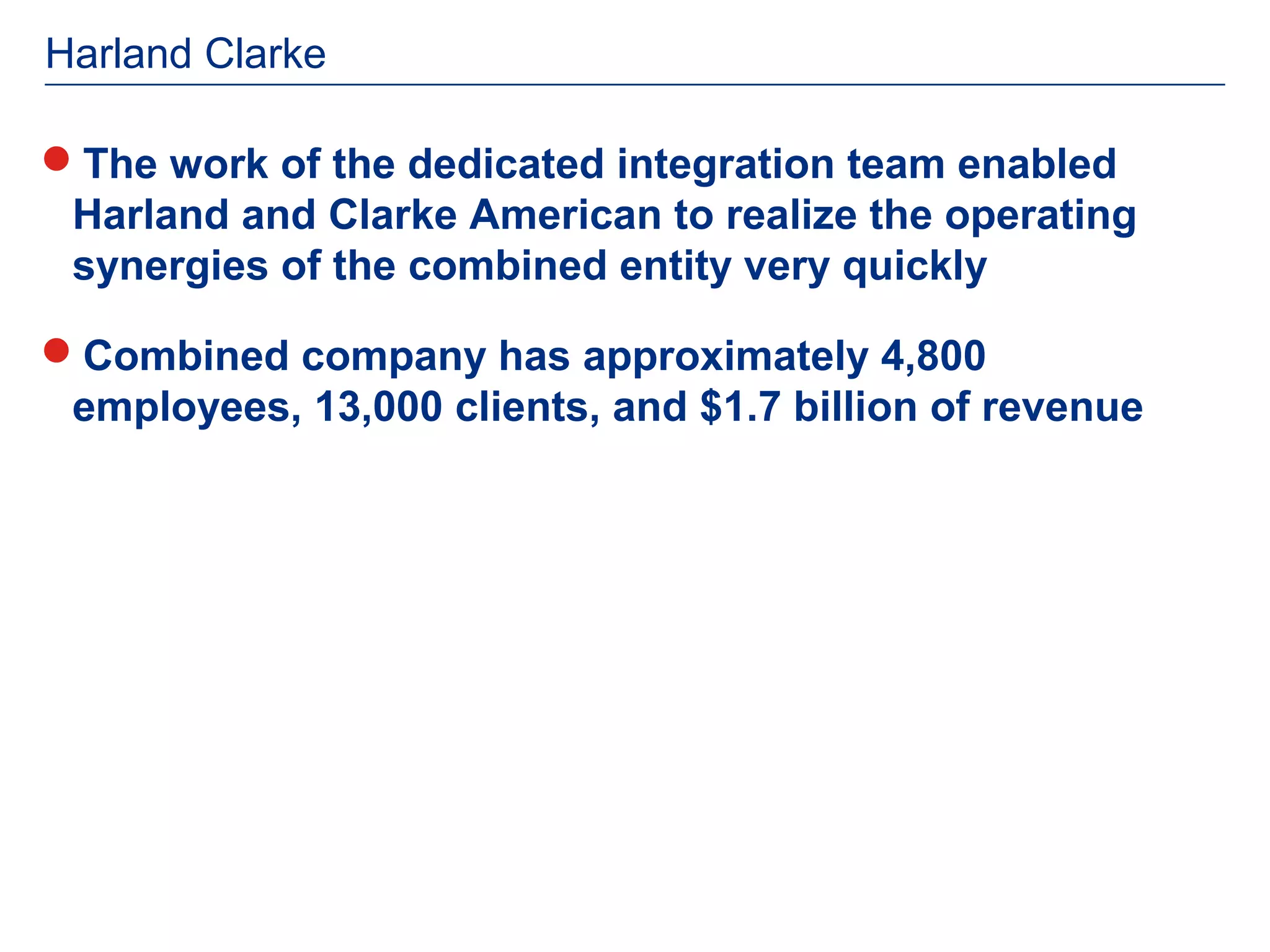 Harland Clarke

The work of the dedicated integration team enabled
 Harland and Clarke American to realize the operating
 synergies of the combined entity very quickly

Combined company has approximately 4,800
 employees, 13,000 clients, and $1.7 billion of revenue
 