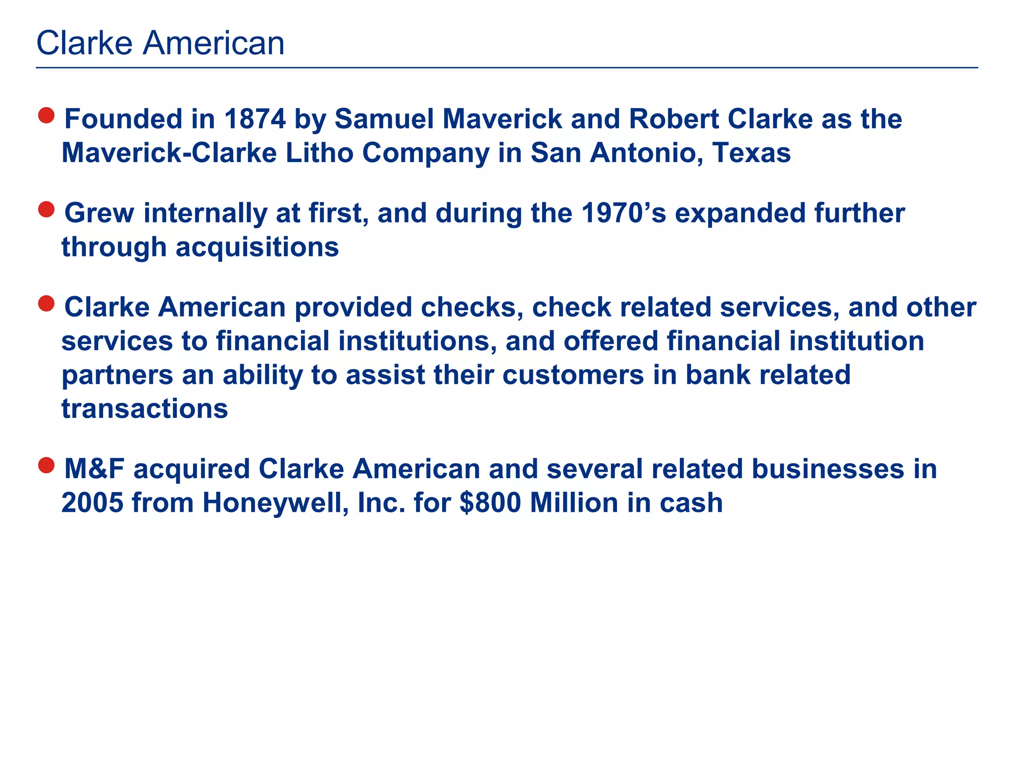 Clarke American

Founded in 1874 by Samuel Maverick and Robert Clarke as the
 Maverick-Clarke Litho Company in San Antonio, Texas

Grew internally at first, and during the 1970’s expanded further
 through acquisitions

Clarke American provided checks, check related services, and other
 services to financial institutions, and offered financial institution
 partners an ability to assist their customers in bank related
 transactions

M&F acquired Clarke American and several related businesses in
 2005 from Honeywell, Inc. for $800 Million in cash
 
