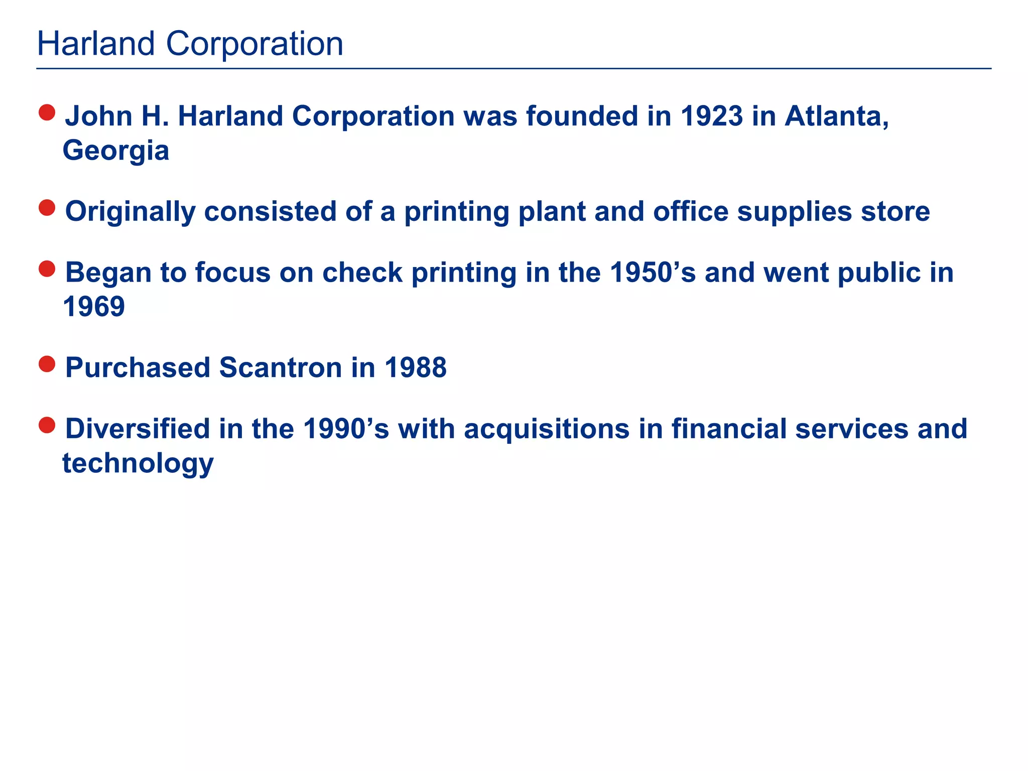 Harland Corporation
John H. Harland Corporation was founded in 1923 in Atlanta,
 Georgia

Originally consisted of a printing plant and office supplies store

Began to focus on check printing in the 1950’s and went public in
 1969

Purchased Scantron in 1988

Diversified in the 1990’s with acquisitions in financial services and
 technology
 