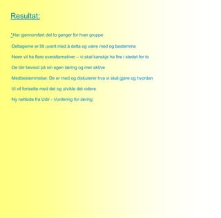 Resultat:

·Har gjennomført det to ganger for hver gruppe
·Deltagerne er litt uvant med å delta og være med og bestemme

·Noen vil ha flere svaralternativer – vi skal kanskje ha fire i stedet for to

·De blir bevisst på sin egen læring og mer aktive

·Medbestemmelse: De er med og diskuterer hva vi skal gjøre og hvordan

·Vi vil fortsette med det og utvikle det videre

·Ny nettside fra Udir - Vurdering for læring
 