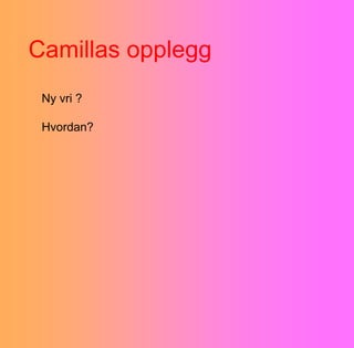 Camillas opplegg
 Ny vri ?

 Hvordan?
 