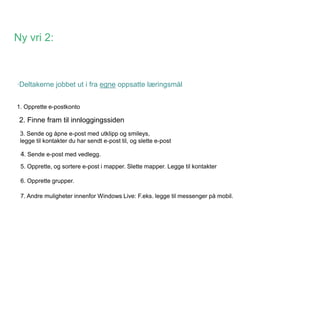 Ny vri 2:



·Deltakerne jobbet ut i fra egne oppsatte læringsmål


1. Opprette e-postkonto

 2. Finne fram til innloggingssiden
 3. Sende og åpne e-post med utklipp og smileys,
 legge til kontakter du har sendt e-post til, og slette e-post

 4. Sende e-post med vedlegg.
 5. Opprette, og sortere e-post i mapper. Slette mapper. Legge til kontakter

 6. Opprette grupper.

 7. Andre muligheter innenfor Windows Live: F.eks. legge til messenger på mobil.
 