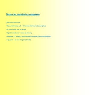 Status før oppstart av oppgaven


·Sarpsborg kommune
·BKA-undervisning nytt – vi har ikke erfaring med så lang kurs

·60 timer fordelt over et skoleår

·Digital kompetanse + lesing og skriving

·Deltagere: 21 ansatte i hjemmebaserte tjenester (hjemmesykepleien)

·2 grupper: 1 på nivå 1 og en på nivå 2
 