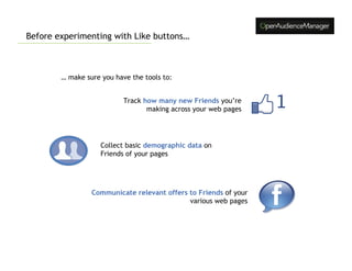 Before experimenting with Like buttons…



        … make sure you have the tools to:


                           Track how many new Friends you’re
                                  making across your web pages




                    Collect basic demographic data on
                    Friends of your pages




                 Communicate relevant offers to Friends of your
                                             various web pages
 