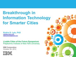 Breakthrough in
Information Technology
for Smarter Cities

Ruthie D. Lyle, PhD
rlyle@us.ibm.com
rlylecannon@gmail.com



Livable Cities of the Future Symposium
Polytechnic Institute of New York University
IBM Corporation
October 26, 2012


1   Smarter Planet – The Story so far | © 2012 IBM Corporation   © 2012 IBM Corporation
 