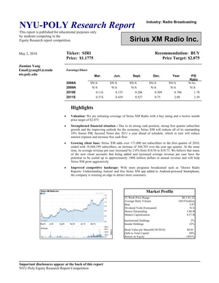 Industry: Radio BroadcastingSirius XM Radio Inc.<br />May 2, 2010Jiamian YangEmail:jyang01@students.poly.eduTicker:  SIRIRecommendation:  BUYPrice:  $1.1775Price Target: $2.075<br />Earnings/ShareMar. Jun.Sept.Dec.YearP/E Ratio2008A$N/A$N/A$N/A$N/A$N/AN/Ax2009AN/AN/AN/AN/AN/AN/A2010E0.1160.1550.2060.3090.7861.782011E0.3740.4390.5270.752.092.39<br />Highlights <br />Valuation: We are initiating coverage of Sirius XM Radio with a buy rating and a twelve month price target of $2.075. <br />Strengthened financial situation : Due to its strong cash position, strong first quarter subscriber growth and the improving outlook for the economy, Sirius XM will redeem all of its outstanding 10% Senior PIK Secured Notes due 2011 a year ahead of schedule, which in turn will reduce interest expense and increase free cash flow.<br />Growing client base: Sirius XM adds over 171,000 net subscribers in the first quarter of 2010, ended with 18,944,199 subscribers, an increase of 344,765 over the year ago quarter. At the same time, its average revenue per user increased by 2.0%-from $10.56 to $10.73. We believe that many of the new client accounts that being added and increased average revenue per user have the potential to be scaled up to approximately 1800 million dollars in annual revenue and will help Sirius XM grow aggressively.<br />Improved competitive landscape: With more programs broadcasted such as ‘Doctor Radio Reports: Understanding Autism' and free Sirius XM app added to Android-powered Smartphone, the company is winning an edge to attract more customers. <br />Business Description <br />Sirius XM Radio, Inc. is the world’s largest pure-play audio entertainment company.  Incorporated on May 17, 1990, it has two subsidiaries, XM Satellite Radio Holdings Inc. and Satellite CD Radio Inc. Although the National Association of Broadcasters (NAB) and the Consumer Coalition for Competition in Satellite Radio contended that if merged, the company would be a monopoly, which result in lessening competition and innovation substantially, the two companies still merged on February 19, 2007, bringing the combined company a total of more than 18.5 million subscribers based on current subscriber numbers on the date of merging. <br />After merger, the new company spent more money to develop new products with only one company to develop products for. So far, services have been broadened to broadcasting music, sports, news, talk, entertainment, traffic and weather channels in the United States which were not even conceived of when satellite radio was launched. The proprietary satellite radio systems - the SIRIUS system and the XM system are used to broadcast those channels. The SIRIUS system consists of four in-orbit satellites, over 125 terrestrial repeaters that receive and retransmit signals, satellite uplink facilities and studios. The XM system consists of four in-orbit satellites, over 650 terrestrial repeaters that receive and retransmit signals, satellite uplink facilities and studios. Subscribers can also receive certain of music and other channels over the internet, including through an application on the Apple iPhone. <br />As of December 31, 2009, Sirius XM Radio, Inc. had 18,772,758 subscribers. <br />Business Segments<br />The company generates its revenue in four segments.<br />,[object Object]