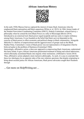 African American History
In the early 1920s Marcus Garvey captured the interest of many black Americans when he
emphasized black nationalism and black separatism (White et. al. 2012). In 1966, former leader of
the Student Nonviolent Coordinating Committee (SNCC), Stokely Carmichael, echoed Garvey s
philosophy when he coined the term Black Power at a rally in Mississippi (Brown 2014).
Introduced as an oratorical tool, black power urged racepride and race unity to inspire militancy
among black Americans. It was founded on the belief that black survival depended on the
exercise of black power to effect economic and political change in black communities. Alongside
Malcolm X s rhetoric of empowerment and the aggressiveness of groups such as the Black
Panther Party, Carmichael s vision of black power was not representative of integration what he
believed spoke to the problem of blackness (Carmichael 1966).
Interestingly, affirmative action, a then new approach to empowering black Americans, undermined
this basic tenant. It gave African Americans preferential treatment in hiring and school admissions,
which effectually assimilated blacks into majorly white institutions. (Affirmative Action 2014)
Thus, affirmative action adopted a more inclusive philosophy. As such, it is easy to conclude that
these two ideologies lie on opposite sides of the race relations spectrum; that despite originating to
bring about societal justice for African Americans, black power advocates sought their freedoms
through
... Get more on HelpWriting.net ...
 