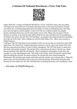 Criticism Of Nathaniel Hawthorne s Twice Told Tales
Edgar Allan Poe s critique of Nathaniel Hawthorne s Twice Told Tales states, that any author
who hope to be successful will write poetry and short stories in the same style that he, himself
uses (Poe). Poe s continued popularity prove his ability to write an entertaining story, but what
gives him the right to control another s work of art? He was, without a doubt, an arrogant
person, and believed his way was the only proper way to write. Many may not agree with his
theories on writing, or his need to make others abide by his rules, but there may be something to
his beliefs. His stories, like the The Tell Tale Heart , are packed with emotion and flow beautifully
do to the use of his style. After a falling out with his foster father, Poe... Show more content on
Helpwriting.net ...
Looking at The Tell Tale Heart in our textbook (1186), we can see that it is about three and a half
pages long. This meets Poe s length requirement, because it can be read in one sitting. The story
also has a preconceived effect, or unity of effect, throughout. The Tell Tale Heart is a dark story
that deals with murder and guilt. The narrator kills a man because he doesn t like his eye, chops
him up and hides him under the floorboards. There is nothing to misinterpret in this story; the
narrator is a crazy and dangerous man. This leads to the climax, where the narrator starts feeling
guilt for killing the old man. He starts to believe he can hear the man s heart through the
floorboards; The heartbeat gets louder and louder until the narrator can no longer take it. When the
police arrive, he turns himself in just to get away from the beating. With climax being the final
element, Poe has made sure The Tell Tale Heart has everything necessary to be considered a short
... Get more on HelpWriting.net ...
 