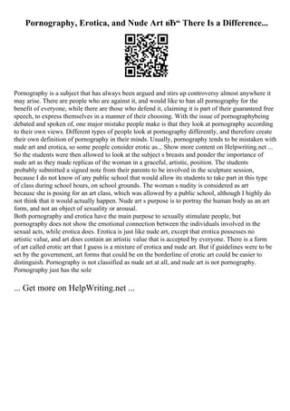 Pornography, Erotica, and Nude Art вЂ“ There Is a Difference...
Pornography is a subject that has always been argued and stirs up controversy almost anywhere it
may arise. There are people who are against it, and would like to ban all pornography for the
benefit of everyone, while there are those who defend it, claiming it is part of their guaranteed free
speech, to express themselves in a manner of their choosing. With the issue of pornographybeing
debated and spoken of, one major mistake people make is that they look at pornography according
to their own views. Different types of people look at pornography differently, and therefore create
their own definition of pornography in their minds. Usually, pornography tends to be mistaken with
nude art and erotica, so some people consider erotic as... Show more content on Helpwriting.net ...
So the students were then allowed to look at the subject s breasts and ponder the importance of
nude art as they made replicas of the woman in a graceful, artistic, position. The students
probably submitted a signed note from their parents to be involved in the sculpture session,
because I do not know of any public school that would allow its students to take part in this type
of class during school hours, on school grounds. The woman s nudity is considered as art
because she is posing for an art class, which was allowed by a public school, although I highly do
not think that it would actually happen. Nude art s purpose is to portray the human body as an art
form, and not an object of sexuality or arousal.
Both pornography and erotica have the main purpose to sexually stimulate people, but
pornography does not show the emotional connection between the individuals involved in the
sexual acts, while erotica does. Erotica is just like nude art, except that erotica possesses no
artistic value, and art does contain an artistic value that is accepted by everyone. There is a form
of art called erotic art that I guess is a mixture of erotica and nude art. But if guidelines were to be
set by the government, art forms that could be on the borderline of erotic art could be easier to
distinguish. Pornography is not classified as nude art at all, and nude art is not pornography.
Pornography just has the sole
... Get more on HelpWriting.net ...
 