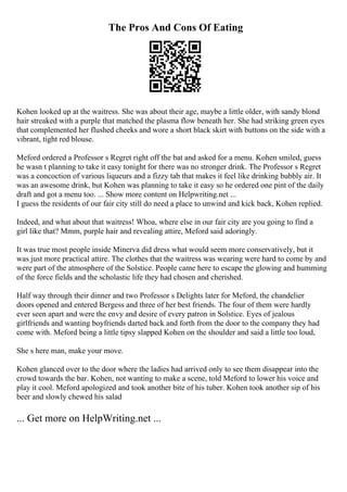 The Pros And Cons Of Eating
Kohen looked up at the waitress. She was about their age, maybe a little older, with sandy blond
hair streaked with a purple that matched the plasma flow beneath her. She had striking green eyes
that complemented her flushed cheeks and wore a short black skirt with buttons on the side with a
vibrant, tight red blouse.
Meford ordered a Professor s Regret right off the bat and asked for a menu. Kohen smiled, guess
he wasn t planning to take it easy tonight for there was no stronger drink. The Professor s Regret
was a concoction of various liqueurs and a fizzy tab that makes it feel like drinking bubbly air. It
was an awesome drink, but Kohen was planning to take it easy so he ordered one pint of the daily
draft and got a menu too. ... Show more content on Helpwriting.net ...
I guess the residents of our fair city still do need a place to unwind and kick back, Kohen replied.
Indeed, and what about that waitress! Whoa, where else in our fair city are you going to find a
girl like that? Mmm, purple hair and revealing attire, Meford said adoringly.
It was true most people inside Minerva did dress what would seem more conservatively, but it
was just more practical attire. The clothes that the waitress was wearing were hard to come by and
were part of the atmosphere of the Solstice. People came here to escape the glowing and humming
of the force fields and the scholastic life they had chosen and cherished.
Half way through their dinner and two Professor s Delights later for Meford, the chandelier
doors opened and entered Bergess and three of her best friends. The four of them were hardly
ever seen apart and were the envy and desire of every patron in Solstice. Eyes of jealous
girlfriends and wanting boyfriends darted back and forth from the door to the company they had
come with. Meford being a little tipsy slapped Kohen on the shoulder and said a little too loud,
She s here man, make your move.
Kohen glanced over to the door where the ladies had arrived only to see them disappear into the
crowd towards the bar. Kohen, not wanting to make a scene, told Meford to lower his voice and
play it cool. Meford apologized and took another bite of his tuber. Kohen took another sip of his
beer and slowly chewed his salad
... Get more on HelpWriting.net ...
 