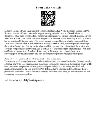 Swan Lake Analysis
Matthew Bourne s Swan Lake was first performed at the Sadler Wells Theatre in London in 1995.
Bourne s version of Swan Lake is the longest running ballet in London s West End and on
Broadway. It has been performed in a number different countries such as United Kingdom, Europe,
Australia, South Korea, Japan, Israel and Singapore. Mathew Bourne s rendering is best known for
having traditionally female parts of the swans danced by men. Graeme Murphy version of Swan
Lake is not so much a battle between Odette (Good) and Odile (evil), which is presented through
the original Swan Lake. But it examines love and betrayal, and other elements of the original story.
Through comparing and contrasting Acts 2 and Act 4 of Graeme Murphy s rendering of Swan Lake
and Mathew Bourne s Act 2 and Act 4, this essay will interpret and evaluate how each
choreographer portrays movement and non movement components throughout their piece.
Act 2 By Royal Command, Odette is committed to a sanatorium
Throughout Act 2 by royal command, Odette is determined to a mental institution. Graeme Murphy
effective interprets Movement and non movement components throughout the duration of Act 2. He
uses movement components such as general and personal space, contracting, sustained and
repetition movements. He also interprets Port de bra, Allegro, Chaines and jete. He uses these to
portray the emotion of Odette frustration and here transition into a swan, he also uses abstract and
contracting movements such as
... Get more on HelpWriting.net ...
 