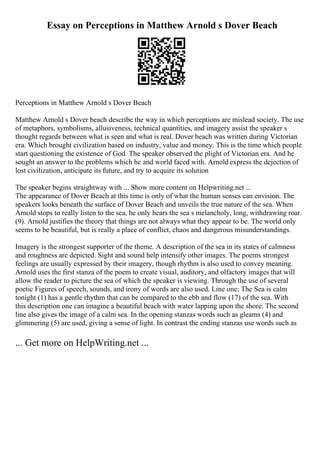 Essay on Perceptions in Matthew Arnold s Dover Beach
Perceptions in Matthew Arnold s Dover Beach
Matthew Arnold s Dover beach describe the way in which perceptions are mislead society. The use
of metaphors, symbolisms, allusiveness, technical quantities, and imagery assist the speaker s
thought regards between what is seen and what is real. Dover beach was written during Victorian
era. Which brought civilization based on industry, value and money. This is the time which people
start questioning the existence of God. The speaker observed the plight of Victorian era. And he
sought an answer to the problems which he and world faced with. Arnold express the dejection of
lost civilization, anticipate its future, and try to acquire its solution
The speaker begins straightway with ... Show more content on Helpwriting.net ...
The appearance of Dover Beach at this time is only of what the human senses can envision. The
speakers looks beneath the surface of Dover Beach and unveils the true nature of the sea. When
Arnold stops to really listen to the sea, he only hears the sea s melancholy, long, withdrawing roar.
(9). Arnold justifies the theory that things are not always what they appear to be. The world only
seems to be beautiful, but is really a place of conflict, chaos and dangerous misunderstandings.
Imagery is the strongest supporter of the theme. A description of the sea in its states of calmness
and roughness are depicted. Sight and sound help intensify other images. The poems strongest
feelings are usually expressed by their imagery, though rhythm is also used to convey meaning.
Arnold uses the first stanza of the poem to create visual, auditory, and olfactory images that will
allow the reader to picture the sea of which the speaker is viewing. Through the use of several
poetic Figures of speech, sounds, and irony of words are also used. Line one; The Sea is calm
tonight (1) has a gentle rhythm that can be compared to the ebb and flow (17) of the sea. With
this description one can imagine a beautiful beach with water lapping upon the shore. The second
line also gives the image of a calm sea. In the opening stanzas words such as gleams (4) and
glimmering (5) are used, giving a sense of light. In contrast the ending stanzas use words such as
... Get more on HelpWriting.net ...
 