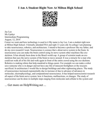 I Am A Student Right Now At Milton High School
Jay Lee
Ms.Upshyr
Intermediate Programming
August, 12, 2014
Career we want and how technology is used in it My name is Jay Lee. I am a student right now
at Milton High School. I formally attended FSA and right 13 years old. In college I am planning
to take neuroscience, robotics, and architecture. I intend to become a professor like my father, and
do my own research I want. Neuroscience is science that s about nerve system in the brain. In
neuroscience you can make the brain control using its nerve system other machines like exo
skeleton. It has already been done in the Brazil world cup. A group of scientist made an exo
skeleton that uses the nerve system of the brain to move around. It was a miracle for a man who
could not walk all of his life and walk again in front of the entire crowd using the exo skeleton.
Robotics is making robots that help mankind to things easier. For example we can make a robot
save someone who is in danger and not have any life of innocent firefighters or the rescuers
sacrificed. In architecture I would like to design buildings and other sightseeing places. The study
of neuroscience increased exponentially due to increase of due to advance of advances in
molecular, electrophysiology, and computational neuroscience. It has helped neuroscientist research
all aspect of the brain nerve system: how it functions, malfunctions, or changes. The study of
neuroscience can be done in multiple steps ranging from molecular and cellular to the system and
... Get more on HelpWriting.net ...
 