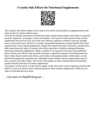 Creatine Side Effects On Nutritional Supplements
This creatine side effects update covers sources of creatine in food,effective supplementation and
study results of creatines effectiveness.
Over the last decade, thousands of articles have been written about creatine side effects in scientific
journals, magazines, newspapers, and on the Internet. The reason for this interest is that creatine
supplements have proven to be one of the most effective methods available to increase strength,
power, and muscle mass. Moreover, a number of potential therapeutic creatine benefits have been
suggested for various patient populations. Despite this impressive body of research, concerns have
been raised about the safety of creatine side effects and ethics of athletes taking performance
enhancing nutritional supplements. While a number of very good reviews have been published
about creatine side effects in the scientific literature, a significant amount of misinformation has
been written about creatine side effects, particularly in the popular media. Additionally, several
nutritional supplement companies have attempted to gain market share by perpetuating some of
these creatine side effect myths. The result is that people are often confused about the potential
creatine benefits and risks of creatine supplements.
The purpose of this article is to provide an update on the state of the science regarding creatine side
effects as well as to answer some common questions about creatine supplements so that you can
make an informed decision about
... Get more on HelpWriting.net ...
 