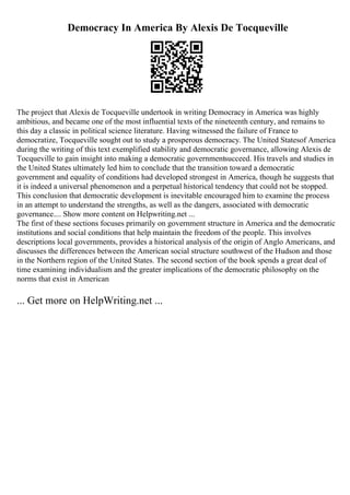 Democracy In America By Alexis De Tocqueville
The project that Alexis de Tocqueville undertook in writing Democracy in America was highly
ambitious, and became one of the most influential texts of the nineteenth century, and remains to
this day a classic in political science literature. Having witnessed the failure of France to
democratize, Tocqueville sought out to study a prosperous democracy. The United Statesof America
during the writing of this text exemplified stability and democratic governance, allowing Alexis de
Tocqueville to gain insight into making a democratic governmentsucceed. His travels and studies in
the United States ultimately led him to conclude that the transition toward a democratic
government and equality of conditions had developed strongest in America, though he suggests that
it is indeed a universal phenomenon and a perpetual historical tendency that could not be stopped.
This conclusion that democratic development is inevitable encouraged him to examine the process
in an attempt to understand the strengths, as well as the dangers, associated with democratic
governance.... Show more content on Helpwriting.net ...
The first of these sections focuses primarily on government structure in America and the democratic
institutions and social conditions that help maintain the freedom of the people. This involves
descriptions local governments, provides a historical analysis of the origin of Anglo Americans, and
discusses the differences between the American social structure southwest of the Hudson and those
in the Northern region of the United States. The second section of the book spends a great deal of
time examining individualism and the greater implications of the democratic philosophy on the
norms that exist in American
... Get more on HelpWriting.net ...
 