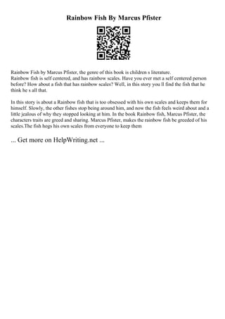 Rainbow Fish By Marcus Pfister
Rainbow Fish by Marcus Pfister, the genre of this book is children s literature.
Rainbow fish is self centered, and has rainbow scales. Have you ever met a self centered person
before? How about a fish that has rainbow scales? Well, in this story you ll find the fish that he
think he s all that.
In this story is about a Rainbow fish that is too obsessed with his own scales and keeps them for
himself. Slowly, the other fishes stop being around him, and now the fish feels weird about and a
little jealous of why they stopped looking at him. In the book Rainbow fish, Marcus Pfister, the
characters traits are greed and sharing. Marcus Pfister, makes the rainbow fish be greeded of his
scales.The fish hogs his own scales from everyone to keep them
... Get more on HelpWriting.net ...
 