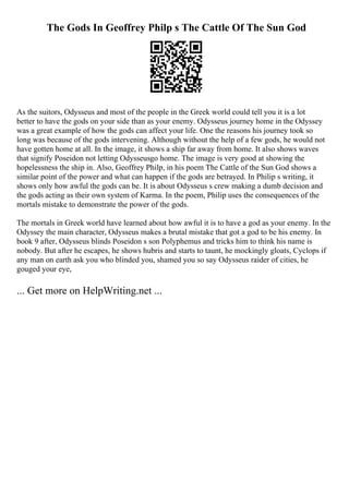 The Gods In Geoffrey Philp s The Cattle Of The Sun God
As the suitors, Odysseus and most of the people in the Greek world could tell you it is a lot
better to have the gods on your side than as your enemy. Odysseus journey home in the Odyssey
was a great example of how the gods can affect your life. One the reasons his journey took so
long was because of the gods intervening. Although without the help of a few gods, he would not
have gotten home at all. In the image, it shows a ship far away from home. It also shows waves
that signify Poseidon not letting Odysseusgo home. The image is very good at showing the
hopelessness the ship in. Also, Geoffrey Philp, in his poem The Cattle of the Sun God shows a
similar point of the power and what can happen if the gods are betrayed. In Philip s writing, it
shows only how awful the gods can be. It is about Odysseus s crew making a dumb decision and
the gods acting as their own system of Karma. In the poem, Philip uses the consequences of the
mortals mistake to demonstrate the power of the gods.
The mortals in Greek world have learned about how awful it is to have a god as your enemy. In the
Odyssey the main character, Odysseus makes a brutal mistake that got a god to be his enemy. In
book 9 after, Odysseus blinds Poseidon s son Polyphemus and tricks him to think his name is
nobody. But after he escapes, he shows hubris and starts to taunt, he mockingly gloats, Cyclops if
any man on earth ask you who blinded you, shamed you so say Odysseus raider of cities, he
gouged your eye,
... Get more on HelpWriting.net ...
 