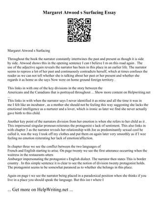 Margaret Atwood s Surfacing Essay
Margaret Atwood s Surfacing
Throughout the book the narrator constantly intertwines the past and present as though it is side
by side. Atwood shows this in the opening sentence I can t believe I m on this road again . The
use of the adjective again reveals the narrator has been in this place in an earlier life. The narrator
seems to repress a lot of her past and continuously contradicts herself, which at times confuses the
reader as we can not tell whether she is talking about her past or her present and whether she
regards it as home as she says Now were on home ground foreign territory .
This links in with one of the key divisions in the story between the
Americans and the Canadians that is portrayed throughout ... Show more content on Helpwriting.net
...
This links in with when the narrator says I never identified it as mine and all the time it was in
me I felt like an incubator , as a mother she should not be feeling this way suggesting she lacks the
emotional intelligence as a nurturer and a lover, which is ironic as later we find she never actually
gave birth to this child.
Another key point of the narrators division from her emotion is when she refers to her child as it .
This impersonal singular pronoun reiterates the protagonist s lack of sentiment. This also links in
with chapter 3 as the narrator reveals her relationship with Joe as predominantly sexual cool he
called it, was the way I took off my clothes and put them on again later very smoothly as if I wee
feeling no emotion reiterating her lack of emotion/affection.
In chapter three we see the conflict between the two languages of
French and English starting to arise. On page twenty we see the first utterance occurring when the
waitress in the restaurants utters
Amburger impersonating the protagonist s English dialect. The narrator then states This is border
country . In this simple sentence it is clear to see the notion of division twenty protagonist holds.
The protagonist seems to be somewhat paranoid as to whether she belongs in this place.
Again on page t we see the narrator being placed in a paradoxical position when she thinks if you
live in a place you should speak the language. But this isn t where I
... Get more on HelpWriting.net ...
 