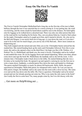 Essay On The First To Vanish
The First to Vanish Christopher Mulholland had a long day on the first day of his tour in Bath,
halfway through the tour it was canceled due to a storm coming in. It was getting late, the wind
was howling, and the storm clouds he heard about could be seen in the distance. He held tightly
onto his luggage as he walked down a deserted road. There was only one other person than him
on the road and he was heading for his home. Hey, can you please help me, I need to find a place
for the night, Christopher asked as h caught up to him, and it started to drizzle. Ah, why not try
the Bell and Dragon, it was newly built not to long ago, it s just down the road, or if you don t
want to be in the rain for much longer, you can try one of the Bed and... Show more content on
Helpwriting.net ...
They both stopped and she turned and said, Only you so far. Christopher barely noticed but she
studied him. She started heading back up the stairs and Christopher followed. Now this is your
room, she said as she opened a door on the third floor, I do hope you like it Mr. Perkins, is it
Perkins? No, it s Mulholland, and thank you, the room is lovely, Christopher said as he walked
in and studied the room. He set his luggage down and started unpacking. When your done, please
come down and sign the book Mr. Mulholland, the landlady said as she left the room. A few
minutes later, Christopher made it back down to the lobby. He started thinking that she was a
bit dotty as he reached the book. He opened it up and signed it, noticing he was the first one to
write a name down. Suddenly, a colorful parrot flew down the stairs and landed in a birdcage.
The parrot startled Christopher so much, he almost fell backwards. Hello, Hello, the parrot
squawked at Christopher. Hello little parrot, he whispered with a smile. So I see you met my
little parrot, Ginger, the landlady said as she came into the room with a silver tea tray. She came
over and sat the tray down onto the table. Oh, I have a question, Christopher said as he turned
around and saw her already pouring out some tea. Why is my name the only name in the book?
Am I really the first to come here? No, many people come by, but I m a bit choosy with who
... Get more on HelpWriting.net ...
 