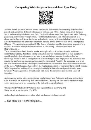 Comparing Wide Sargasso Sea and Jane Eyre Essay
Authors, Jean Rhys and Charlotte Bronte constructed their novels in completely different time
periods and came from different influences in writing. Jean Rhys s fiction book, Wide Sargasso
Sea is an interesting relation to Jane Eyre. The female character of Jane Eyre forms into a furiously,
passionate, independent young woman. The female character of Jean Rhyss illustration is a
character that Jane will know further on as Rochester s crazy wife who is bolted in an attic. Jean
Rhys further studies this character, where as Charlotte Bronte approved that it was left explained
(Thorpe 175). Antoinette, considerably like Jane, evolves in a world with minimal amount of love
to offer. Both these women are taken cared of as children by... Show more content on
Helpwriting.net ...
These two novels are both feminist works, although each book leads to feminist problems
somewhat differently. Jane has a strong foundation in what woman deserve, as well as achieve
specific goals for how she portrays her spot in society being a woman; Antoinette has no
knowledge where to start to change herself. In Wide Sargasso Sea, Rhys poses the likelihood that
maybe; the gap between women and men can t be penetrated. Possibly, the unbalance is so great
that Antoinette cannot have a feeling of cheerfulness and pleasure that Jane discovers near the end
of the novel. Wide Sargasso Sea portrays the fluctuating position of woman in the twentieth century.
Wide Sargasso Sea and Jane Eyre can single handedly be looked at as signs of feminist texts,
however, Wide Sargasso Sea presents itself with more description on post modern shape of
feminism.
An interesting insight into grasping the un similarities of how Antoinette and Jane portray their
roles as woman are by noticing their spiritual beliefs. Growing up, Jane would often show signs
where she would leave her insecurity in the faith and power of religion.
Where is God? What is God? Where is that region? Does it exist? (Pg. 84)
Show me, show me the path! (Pg. 422)
As Jane begins to become more of an adult, she becomes to have more of
... Get more on HelpWriting.net ...
 