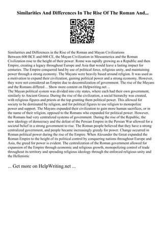 Similarities And Differences In The Rise Of The Roman And...
Similarities and Differences in the Rise of the Roman and Mayan Civilizations
Between 600 BCE and 600 CE, the Mayan Civilization in Mesoamerica and the Roman
Civilization rose to the height of their power. Rome was rapidly growing as a Republic and then
Empire, creating a legacy throughout Europe and Asia that would leave a lasting impact for
centuries. The Empire conquered land by use of political force, religious unity, and maintaining
power through a strong economy. The Mayans were heavily based around religion. It was used as
a motivation to expand their civilization, gaining political power and a strong economy. However,
they were not considered an Empire due to decentralization of government. The rise of the Mayans
and the Romans differed ... Show more content on Helpwriting.net ...
The Mayan political system was divided into city states, where each had their own government,
similarly to Ancient Greece. During the rise of the civilization, a social hierarchy was created,
with religious figures and priests at the top granting them political power. This allowed for
society to be dominated by religion, and for political figures to use religion to monopolize
power and support. The Mayans expanded their civilization to gain more human sacrifices, or in
the name of their religion, opposed to the Romans who expanded for political power. However,
the Romans had very centralized systems of government. During the rise of the Republic, the
new ideology of democracy and the defeat of the Persian Empire in the Persian War allowed for a
societal belief in a strong government to rise. The Roman people believed that they have a strong
centralized government, and people became increasingly greedy for power. Change occurred in
Roman political power during the rise of the Empire. When Alexander the Great expanded the
Roman Empire to the height of its political control by conquering nations throughout Europe and
Asia, the greed for power is evident. The centralization of the Roman government allowed for
expansion of the Empire through economic and religious growth, monopolizing control of trade
throughout its territory and spreading religious ideology through the enforced religious unity and
the Hellenistic
... Get more on HelpWriting.net ...
 