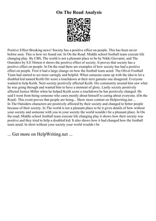 On The Road Analysis
Positive Effect Breaking news! Society has a positive effect on people. This has been never
before seen. This is how we found out. In On the Road: Middle school football team execute life
changing play. By CBS, The world is not a pleasant place to be by Nikki Giovanni, and The
Outsiders by S.E Hinton it shows the positive effect of society. It proves that society has a
positive effect on people. In On the road there are examples of how society has had a positive
effect on people. First it had a large change on how the football team acted. The Olivet Football
Team had started to act more caringly and helpful. When someone came up with the idea to let a
disabled kid named Keith Orr score a touchdown at their next gameno one disagreed. Everyone
wanted to help Keith. Next society positively affected Keith. His community around him saw what
he was going through and wanted him to have a moment of glory. Lastly society positively
affected Justice Miller when he helped Keith score a touchdown he has positively changed. He
said I went from being someone who cares mostly about himself to caring about everyone. (On the
Road). This event proves that people are being... Show more content on Helpwriting.net ...
In The Outsiders characters are positively affected by their society and changed to better people
because of their society. In The world is not a pleasant place to be it gives details of how without
your society and someone with you in your society the world wouldn t be a pleasant place. In On
the road; Middle school football team execute life changing play it shows how their society was
positive and they tried to help a disabled kid. It also shows how it had changed how the football
team acted. In short without your society your world wouldn t be
... Get more on HelpWriting.net ...
 