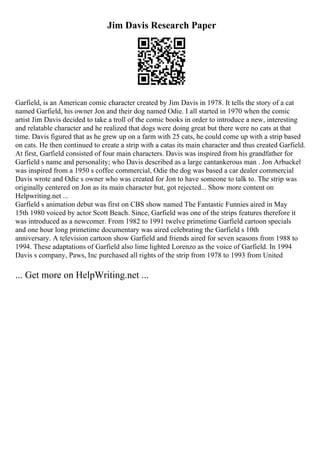 Jim Davis Research Paper
Garfield, is an American comic character created by Jim Davis in 1978. It tells the story of a cat
named Garfield, his owner Jon and their dog named Odie. I all started in 1970 when the comic
artist Jim Davis decided to take a troll of the comic books in order to introduce a new, interesting
and relatable character and he realized that dogs were doing great but there were no cats at that
time. Davis figured that as he grew up on a farm with 25 cats, he could come up with a strip based
on cats. He then continued to create a strip with a catas its main character and thus created Garfield.
At first, Garfield consisted of four main characters. Davis was inspired from his grandfather for
Garfield s name and personality; who Davis described as a large cantankerous man . Jon Arbuckel
was inspired from a 1950 s coffee commercial, Odie the dog was based a car dealer commercial
Davis wrote and Odie s owner who was created for Jon to have someone to talk to. The strip was
originally centered on Jon as its main character but, got rejected... Show more content on
Helpwriting.net ...
Garfield s animation debut was first on CBS show named The Fantastic Funnies aired in May
15th 1980 voiced by actor Scott Beach. Since, Garfield was one of the strips features therefore it
was introduced as a newcomer. From 1982 to 1991 twelve primetime Garfield cartoon specials
and one hour long primetime documentary was aired celebrating the Garfield s 10th
anniversary. A television cartoon show Garfield and friends aired for seven seasons from 1988 to
1994. These adaptations of Garfield also lime lighted Lorenzo as the voice of Garfield. In 1994
Davis s company, Paws, Inc purchased all rights of the strip from 1978 to 1993 from United
... Get more on HelpWriting.net ...
 