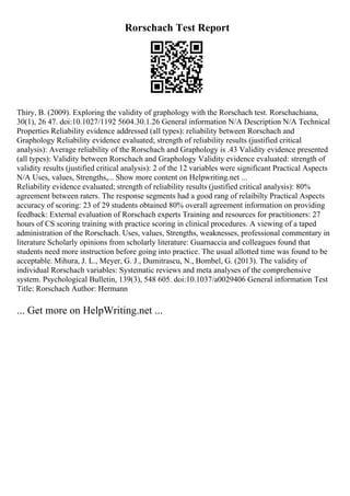 Rorschach Test Report
Thiry, B. (2009). Exploring the validity of graphology with the Rorschach test. Rorschachiana,
30(1), 26 47. doi:10.1027/1192 5604.30.1.26 General information N/A Description N/A Technical
Properties Reliability evidence addressed (all types): reliability between Rorschach and
Graphology Reliability evidence evaluated; strength of reliability results (justified critical
analysis): Average reliability of the Rorschach and Graphology is .43 Validity evidence presented
(all types): Validity between Rorschach and Graphology Validity evidence evaluated: strength of
validity results (justified critical analysis): 2 of the 12 variables were significant Practical Aspects
N/A Uses, values, Strengths,... Show more content on Helpwriting.net ...
Reliability evidence evaluated; strength of reliability results (justified critical analysis): 80%
agreement between raters. The response segments had a good rang of relaibilty Practical Aspects
accuracy of scoring: 23 of 29 students obtained 80% overall agreement information on providing
feedback: External evaluation of Rorschach experts Training and resources for practitioners: 27
hours of CS scoring training with practice scoring in clinical procedures. A viewing of a taped
administration of the Rorschach. Uses, values, Strengths, weaknesses, professional commentary in
literature Scholarly opinions from scholarly literature: Guarnaccia and colleagues found that
students need more instruction before going into practice. The usual allotted time was found to be
acceptable. Mihura, J. L., Meyer, G. J., Dumitrascu, N., Bombel, G. (2013). The validity of
individual Rorschach variables: Systematic reviews and meta analyses of the comprehensive
system. Psychological Bulletin, 139(3), 548 605. doi:10.1037/a0029406 General information Test
Title: Rorschach Author: Hermann
... Get more on HelpWriting.net ...
 