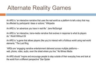 Alternate Reality GamesAn ARG is “an interactive narrative that uses the real world as a platform to tell a story that may be affected by participants’ ideas or actions.” WikipediaAn ARG is “an adventure you have in real life.” Jane McGonigalAn ARG is “an interactive, trans-media narrative that evolves in response to what its players do.” World Without OilAn ARG is “a game that allows players (like you) to interact with a fictitious world using real world elements.” The Lost Ring“ARGs are “engaging narrative entertainment delivered across multiple platforms – web, phone, video, audio, even the street where you live.” No Mimes MediaAn ARG should “inspire and encourage people to step outside of their everyday lives and look at the world from a different perspective” Star Spider