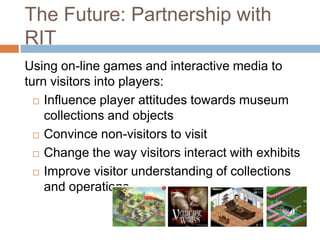 The Future: Partnership with RITUsing on-line games and interactive media to turn visitors into players:Influence player attitudes towards museum collections and objectsConvince non-visitors to visitChange the way visitors interact with exhibitsImprove visitor understanding of collections and operations
