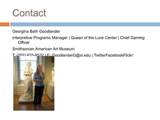 ContactGeorgina Bath GoodlanderInterpretive Programs Manager | Queen of the Luce Center | Chief Gaming OfficerSmithsonian American Art MuseumT: (202) 633-8532 | E: GoodlanderG@si.edu | TwitterFacebookFlickr: bathlander
