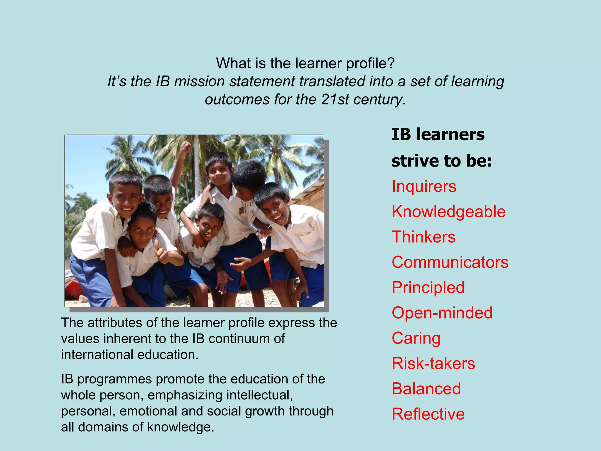 IB learners  strive to be: Inquirers Knowledgeable Thinkers Communicators Principled Open-minded Caring Risk-takers Balanced Reflective The attributes of the learner profile express the values inherent to the IB continuum of international education.  IB programmes promote the education of the whole person, emphasizing intellectual, personal, emotional and social growth through all domains of knowledge.  What is the learner profile? It’s the IB mission statement translated into a set of learning outcomes for the 21st century. 