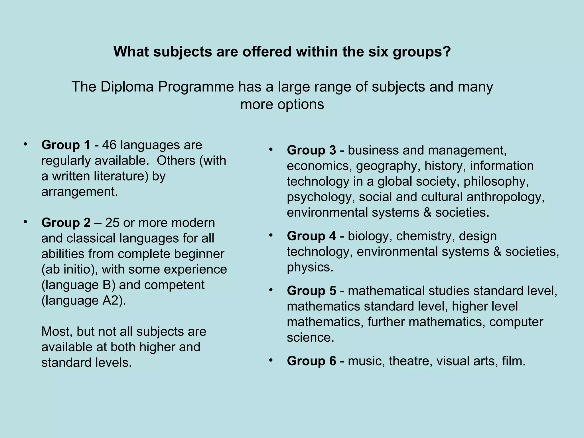 Group 1  - 46 languages are regularly available.  Others (with a written literature) by arrangement.  Group 2  – 25 or more modern and classical languages for all abilities from complete beginner (ab initio), with some experience (language B) and competent (language A2). Most, but not all subjects are available at both higher and standard levels. Group 3  - business and management, economics, geography, history, information technology in a global society, philosophy, psychology, social and cultural anthropology, environmental systems & societies. Group 4  - biology, chemistry, design technology, environmental systems & societies, physics. Group 5  - mathematical studies standard level, mathematics standard level, higher level mathematics, further mathematics, computer science. Group 6  - music, theatre, visual arts, film. What subjects are offered within the six groups? The Diploma Programme has a large range of subjects and many more options 