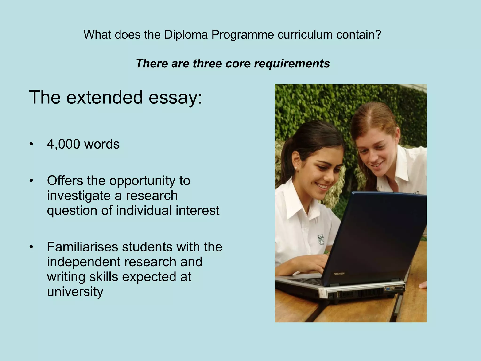 The extended essay: 4,000 words Offers the opportunity to investigate a research question of individual interest Familiarises students with the independent research and writing skills expected at university What does the Diploma Programme curriculum contain? There are three core requirements 