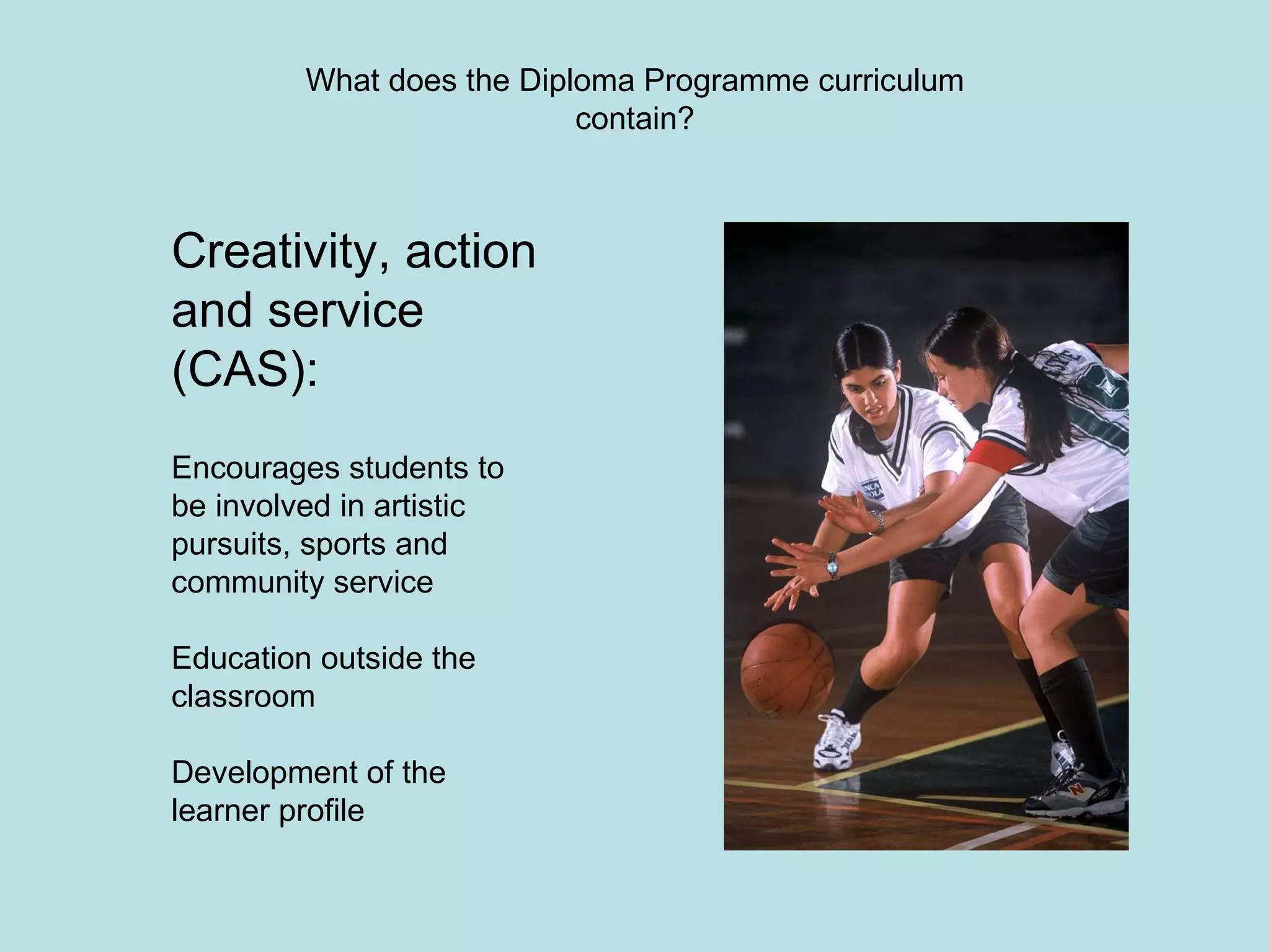 What does the Diploma Programme curriculum contain? Creativity, action and service (CAS): Encourages students to be involved in artistic pursuits, sports and community service Education outside the classroom Development of the learner profile 