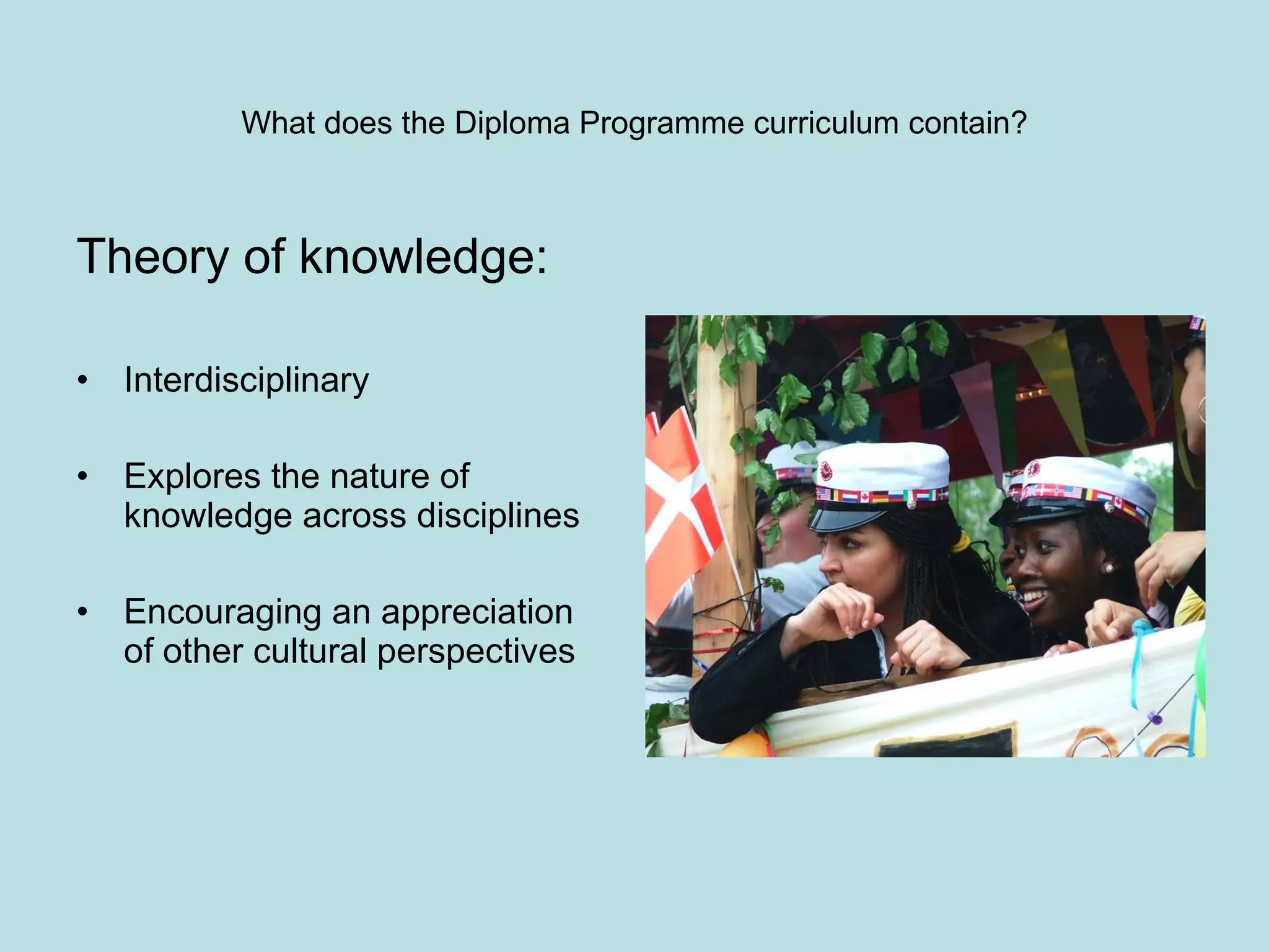 Theory of knowledge: Interdisciplinary Explores the nature of knowledge across disciplines Encouraging an appreciation of other cultural perspectives What does the Diploma Programme curriculum contain? 