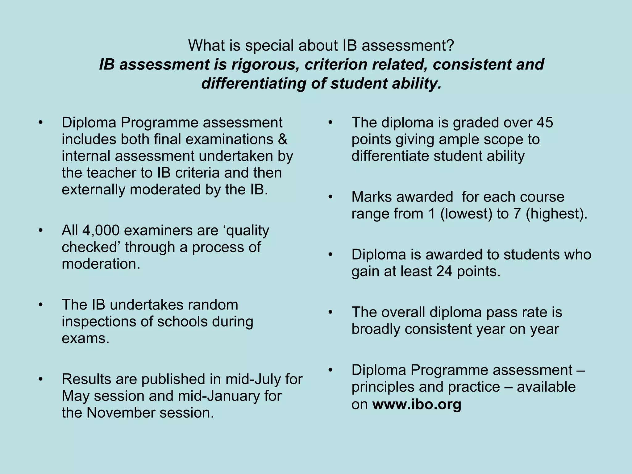 Diploma Programme assessment includes both final examinations & internal assessment undertaken by the teacher to IB criteria and then externally moderated by the IB. All 4,000 examiners are ‘quality checked’ through a process of moderation. The IB undertakes random inspections of schools during exams. Results are published in mid-July for May session and mid-January for the November session. The diploma is graded over 45 points giving ample scope to differentiate student ability Marks awarded  for each course range from 1 (lowest) to 7 (highest). Diploma is awarded to students who gain at least 24 points. The overall diploma pass rate is broadly consistent year on year Diploma Programme assessment – principles and practice – available on  www.ibo.org   What is special about IB assessment? IB assessment is rigorous, criterion related, consistent and differentiating of student ability. 