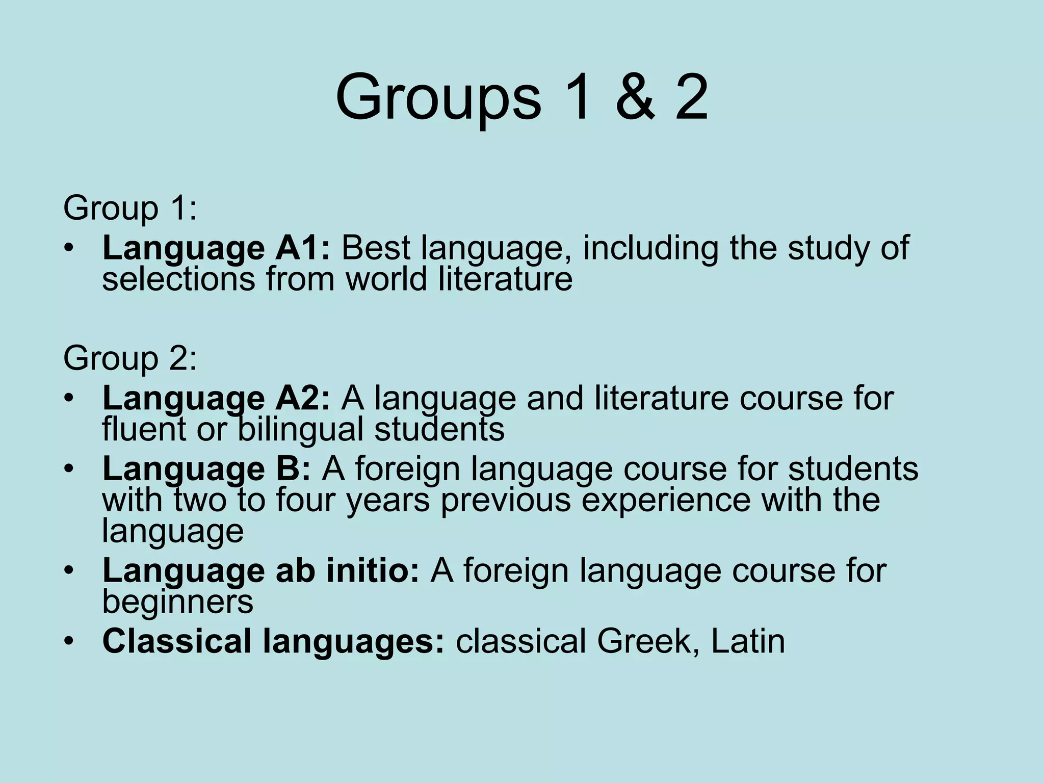 Groups 1 & 2 Group 1:  Language A1:  Best language, including the study of selections from world literature  Group 2:  Language A2:  A language and literature course for fluent or bilingual students  Language B:  A foreign language course for students with two to four years previous experience with the language  Language ab initio:  A foreign language course for beginners  Classical languages:  classical Greek, Latin  
