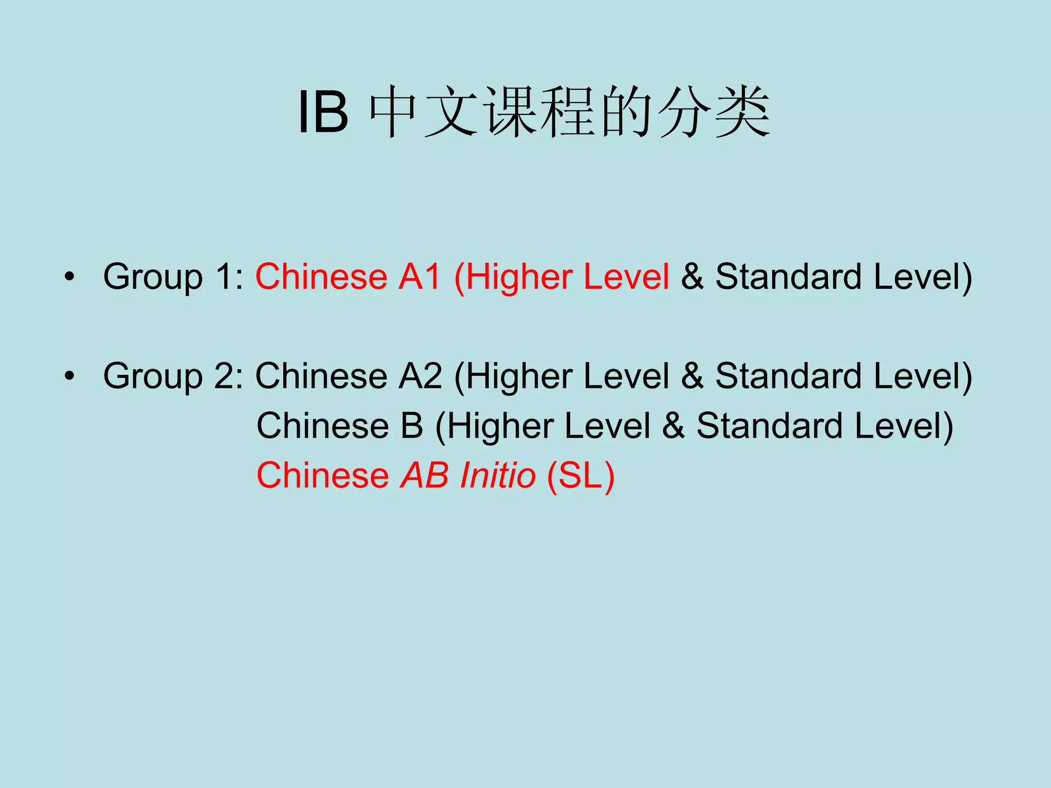 IB 中文课程的分类 Group 1:  Chinese A1 (Higher Level  & Standard Level) Group 2: Chinese  A2 (Higher Level & Standard Level) Chinese B (Higher Level & Standard Level) Chinese  AB Initio  (SL) 