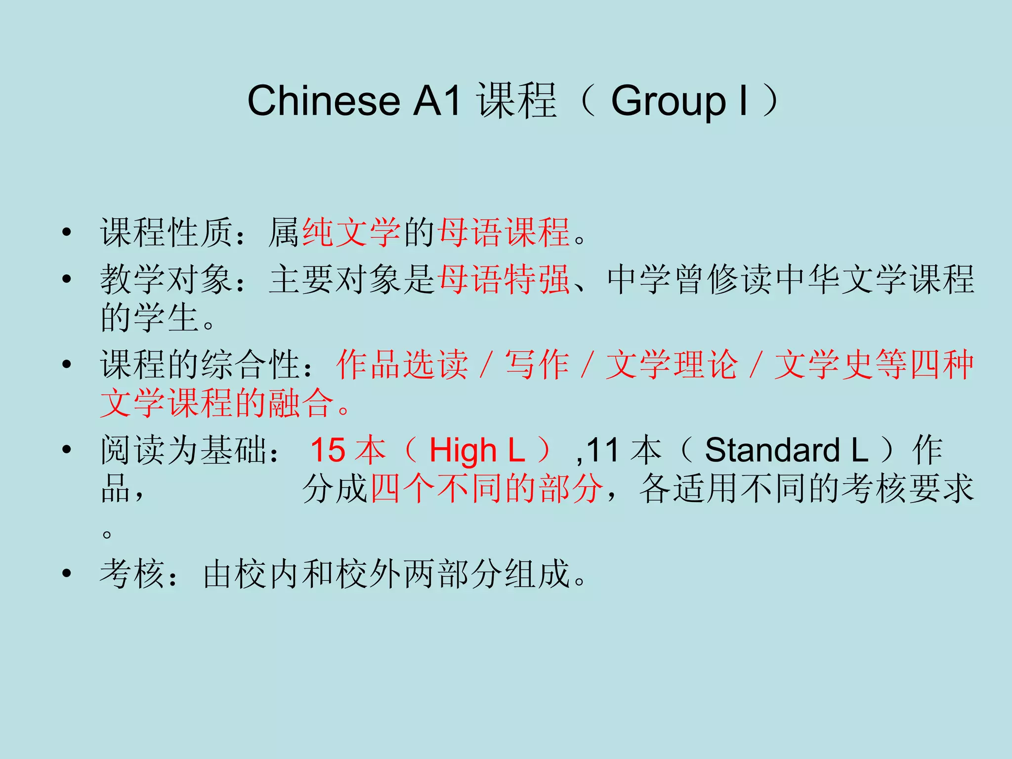    Chinese A1 课程（ Group l ） 课程性质：属 纯文学 的 母语课程 。 教学对象：主要对象是 母语特强 、中学曾修读中华文学课程的学生。 课程的综合性： 作品选读／写作／文学理论／文学史等四种文学课程的融合。 阅读为基础： 15 本（ High L ） , 11 本（ Standard L ）作品，  分成 四个不同的部分 ，各适用不同的考核要求。 考核：由校内和校外两部分组成。 