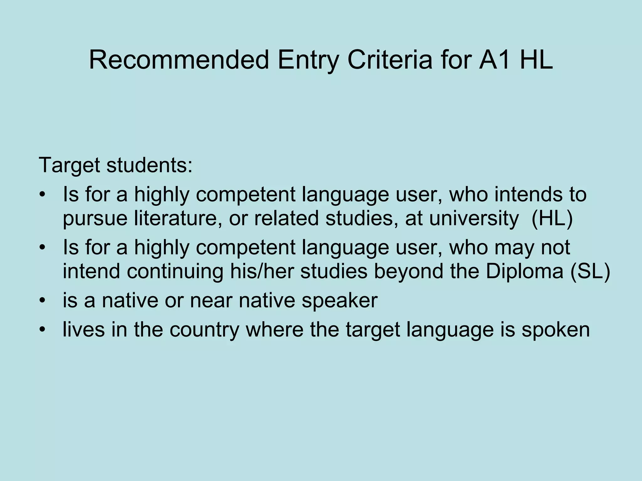 Recommended Entry Criteria for A1 HL Target students: Is for a highly competent language user, who intends to pursue literature, or related studies, at university  (HL) Is for a highly competent language user, who may not intend continuing his/her studies beyond the Diploma (SL) is a native or near native speaker lives in the country where the target language is spoken 