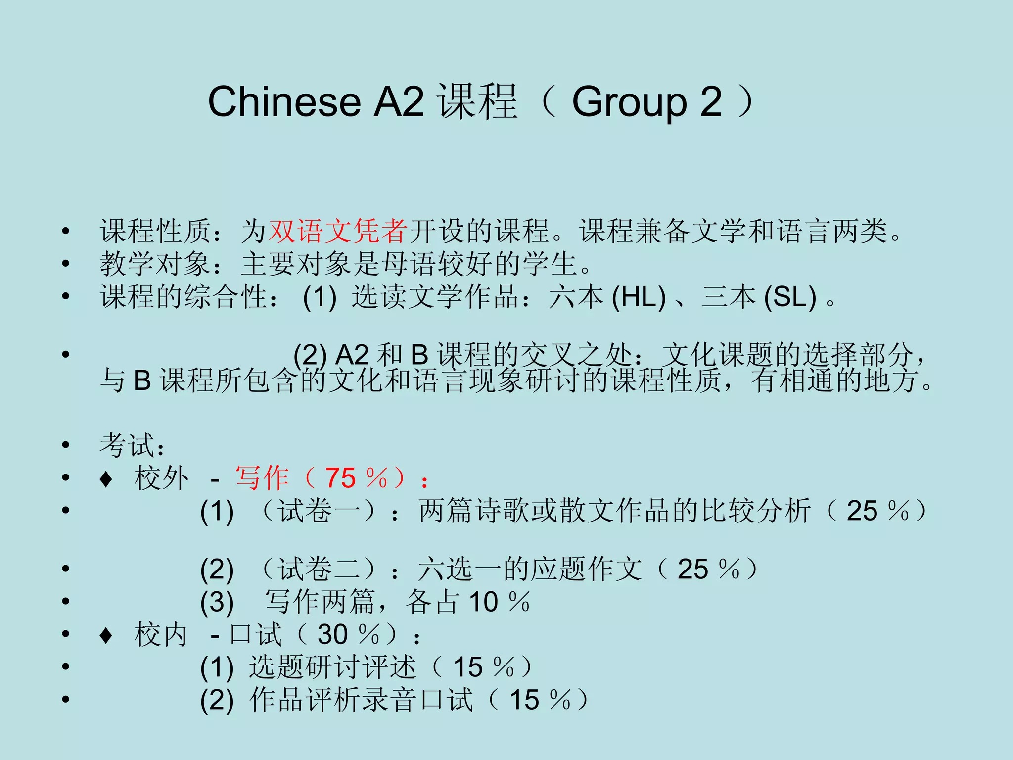 Chinese A2 课程（ Group 2 ）   课程性质：为 双语文凭者 开设的课程。课程兼备文学和语言两类。 教学对象：主要对象是母语较好的学生。 课程的综合性： (1)  选读文学作品：六本 (HL) 、三本 (SL) 。                                             (2) A2 和 B 课程的交叉之处：文化课题的选择部分，与 B 课程所包含的文化和语言现象研讨的课程性质，有相通的地方。 考试： ♦  校外   -  写作（ 75 ％）：      (1)  （试卷一）：两篇诗歌或散文作品的比较分析（ 25 ％）    (2)  （试卷二）：六选一的应题作文（ 25 ％） (3)  写作两篇，各占 10 ％ ♦  校内   - 口试（ 30 ％）：    (1)  选题研讨评述（ 15 ％） (2)  作品评析录音口试（ 15 ％） 
