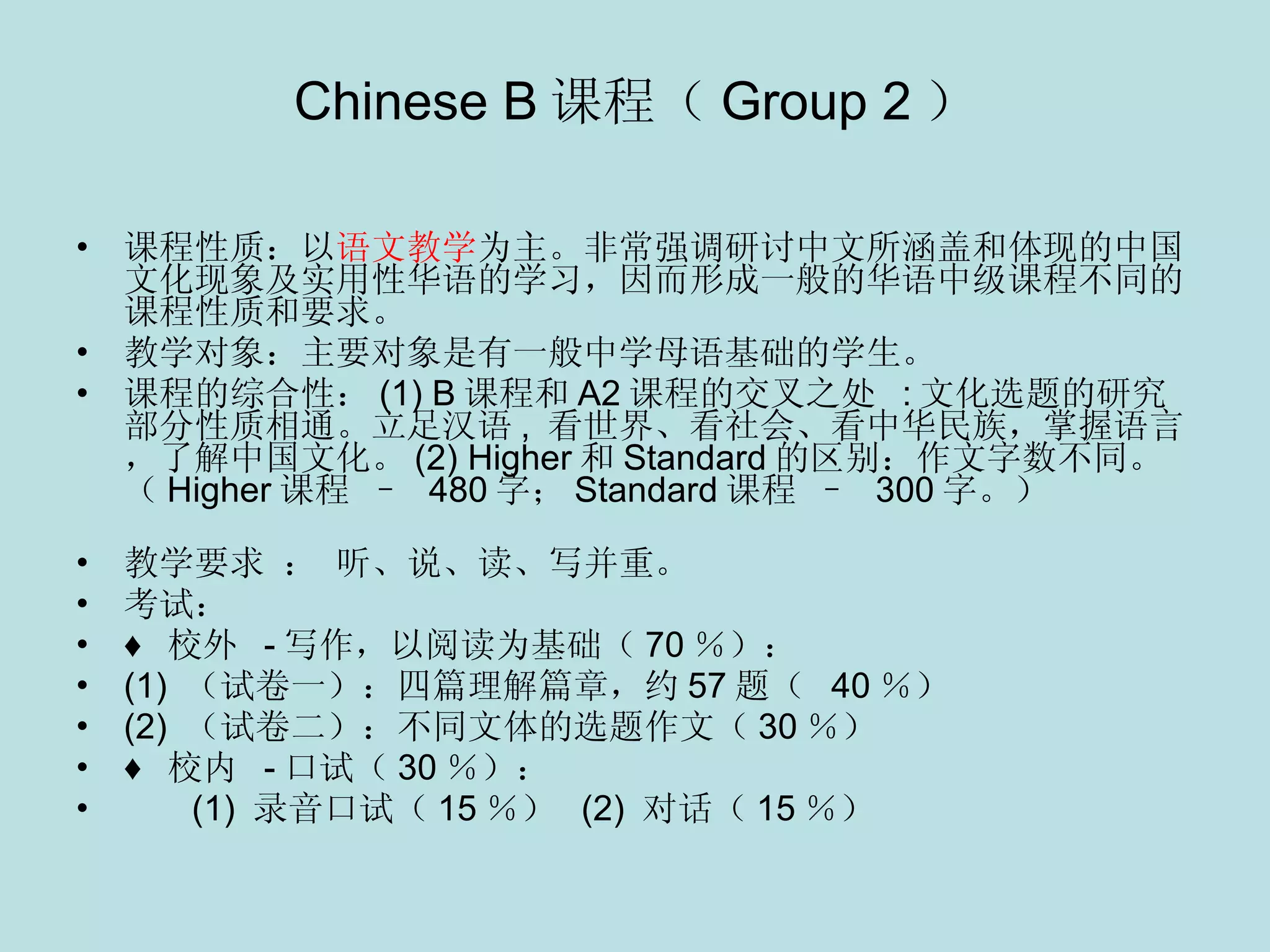 Chinese B 课程（ Group 2 ） 课程性质：以 语文教学 为主。非常强调研讨中文所涵盖和体现的中国文化现象及实用性华语的学习，因而形成一般的华语中级课程不同的课程性质和要求。 教学对象：主要对象是有一般中学母语基础的学生。 课程的综合性： (1) B 课程和 A2 课程的交叉之处  : 文化选题的研究部分性质相通。立足汉语 ,  看世界、看社会、看中华民族，掌握语言，了解中国文化。 (2) Higher 和 Standard 的区别：作文字数不同。（ Higher 课程  –  480 字； Standard 课程  –  300 字。）                     教学要求 ： 听、说、读、写并重。 考试： ♦  校外   - 写作，以阅读为基础（ 70 ％）：    (1)  （试卷一）：四篇理解篇章，约 57 题（  40 ％）   (2)  （试卷二）：不同文体的选题作文（ 30 ％） ♦  校内   - 口试（ 30 ％）：    (1)  录音口试（ 15 ％）  (2)  对话（ 15 ％） 