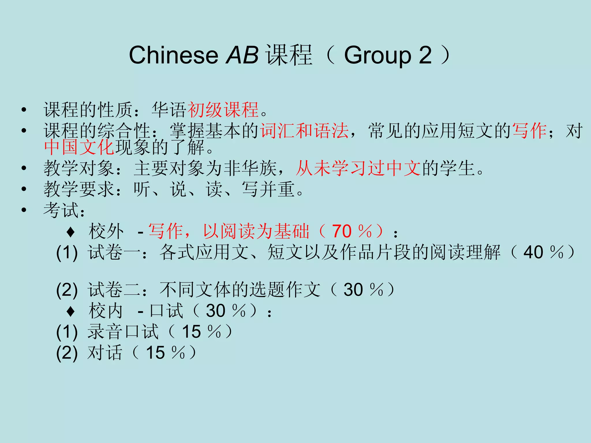Chinese  AB 课程（ Group 2 ） 课程的性质：华语 初级课程 。 课程的综合性：掌握基本的 词汇和语法 ，常见的应用短文的 写作 ；对 中国文化 现象的了解。 教学对象：主要对象为非华族， 从未学习过中文 的学生。 教学要求：听、说、读、写并重。 考试： ♦  校外   - 写作，以阅读为基础（ 70 ％） ：    (1)  试卷一：各式应用文、短文以及作品片段的阅读理解（ 40 ％）    (2)  试卷二：不同文体的选题作文（ 30 ％） ♦  校内   - 口试（ 30 ％）：    (1)  录音口试（ 15 ％） (2)  对话（ 15 ％）   