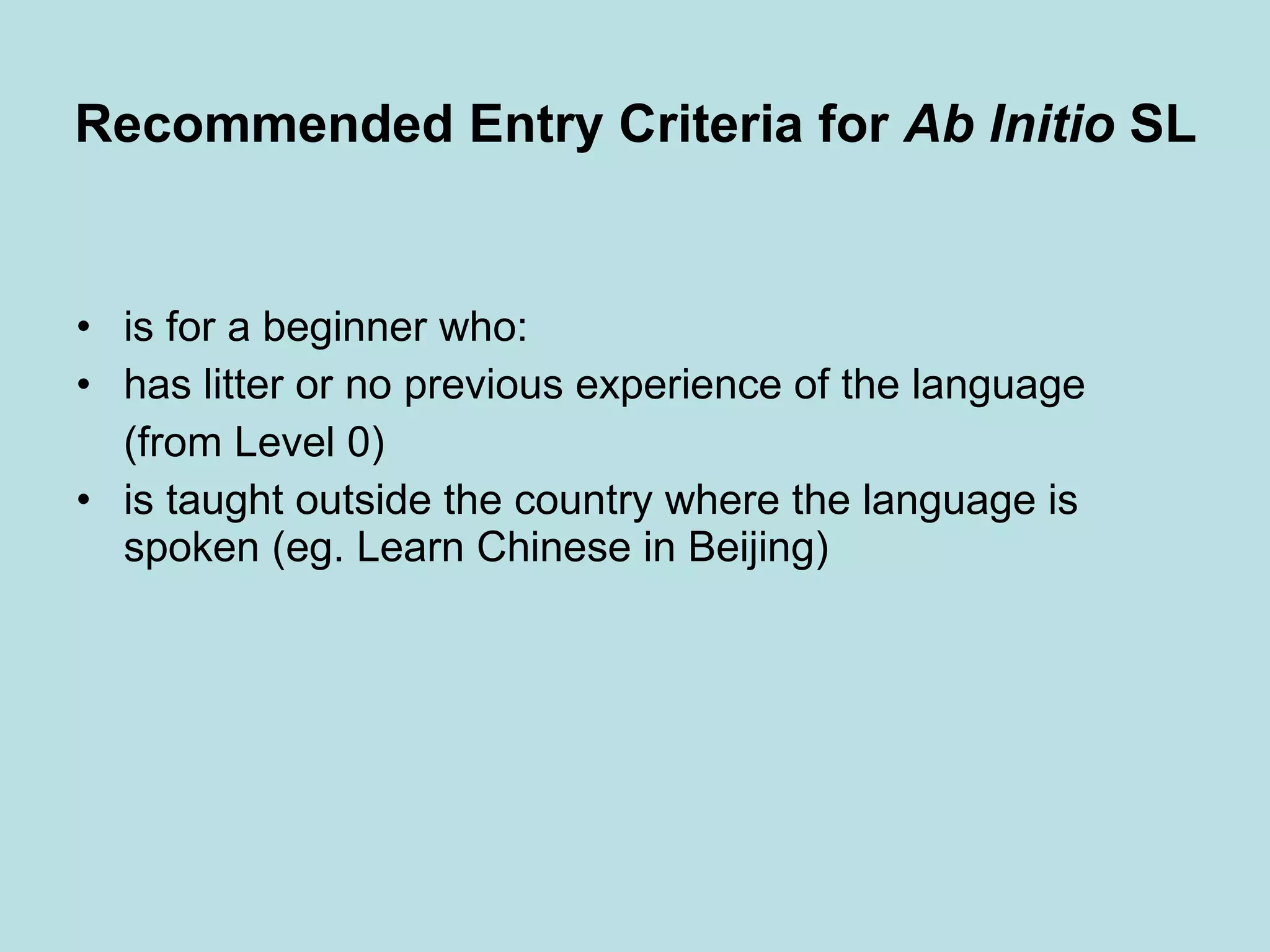 Recommended Entry Criteria for  Ab Initio  SL   is for a beginner who: has litter or no previous experience of the language (from Level 0) is taught outside the country where the language is spoken (eg. Learn Chinese in Beijing) 
