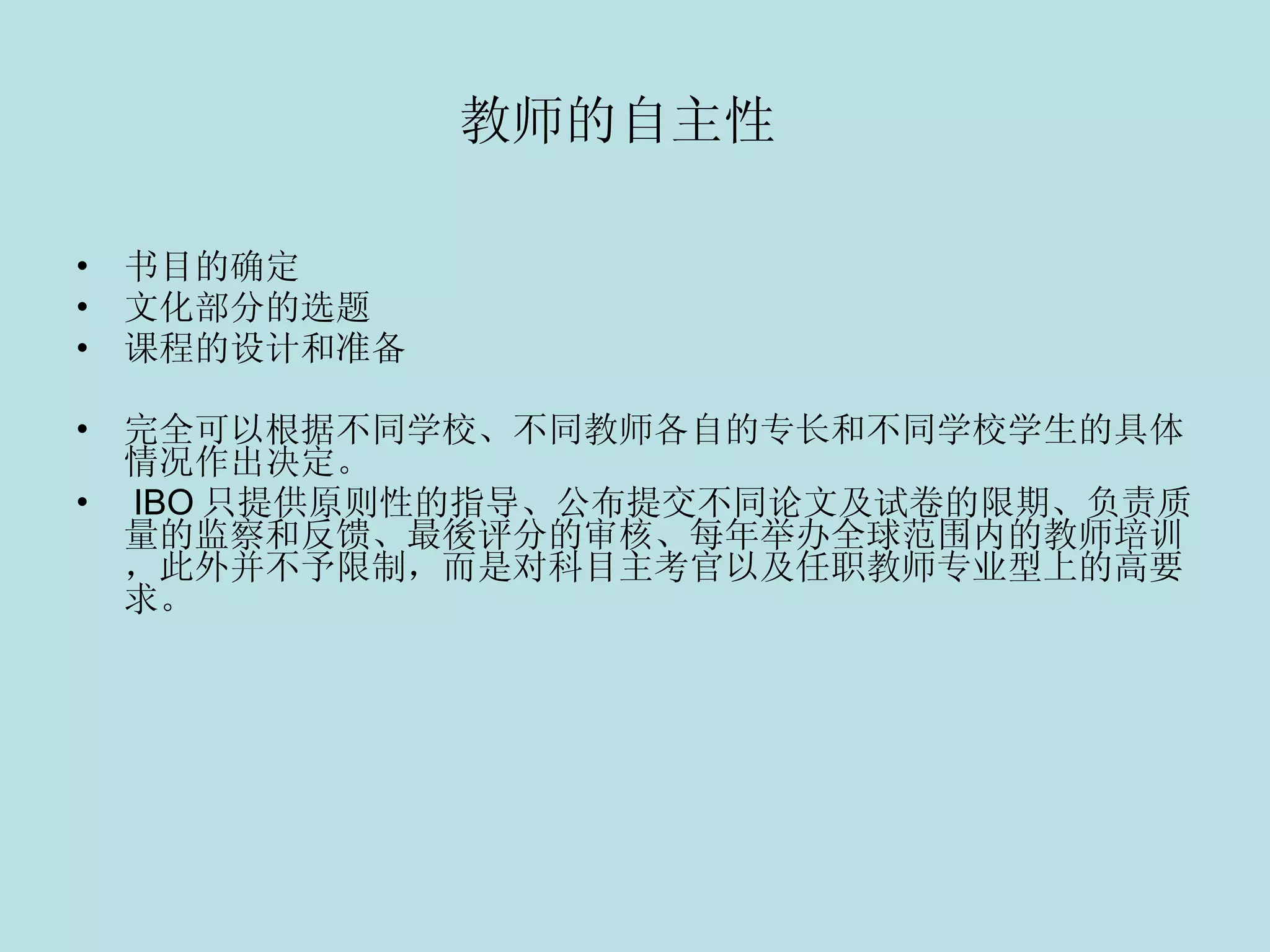 教师的自主性   书目的确定  文化部分的选题 课程的设计和准备  完全可以根据不同学校、不同教师各自的专长和不同学校学生的具体情况作出决定。   IBO 只提供原则性的指导、公布提交不同论文及试卷的限期、负责质量的监察和反馈、最後评分的审核、每年举办全球范围内的教师培训，此外并不予限制，而是对科目主考官以及任职教师专业型上的高要求。 