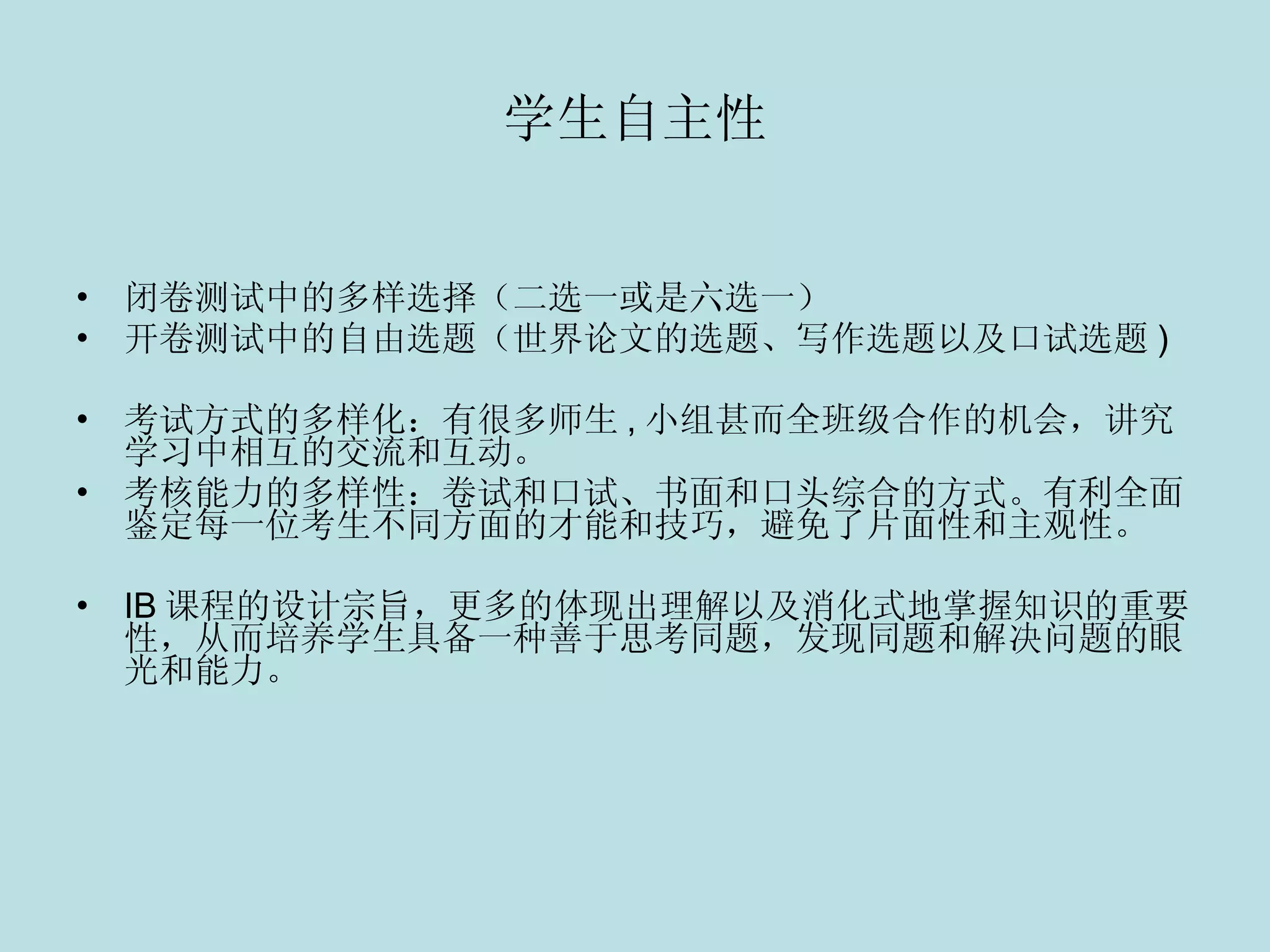 学生自主性 闭卷测试中的多样选择（二选一或是六选一） 开卷测试中的自由选题（世界论文的选题、写作选题以及口试选题 ) 考试方式的多样化：有很多师生 , 小组甚而全班级合作的机会，讲究学习中相互的交流和互动。 考核能力的多样性：卷试和口试、书面和口头综合的方式。有利全面鉴定每一位考生不同方面的才能和技巧，避免了片面性和主观性。 IB 课程的设计宗旨，更多的体现出理解以及消化式地掌握知识的重要性，从而培养学生具备一种善于思考同题，发现同题和解决问题的眼光和能力。    