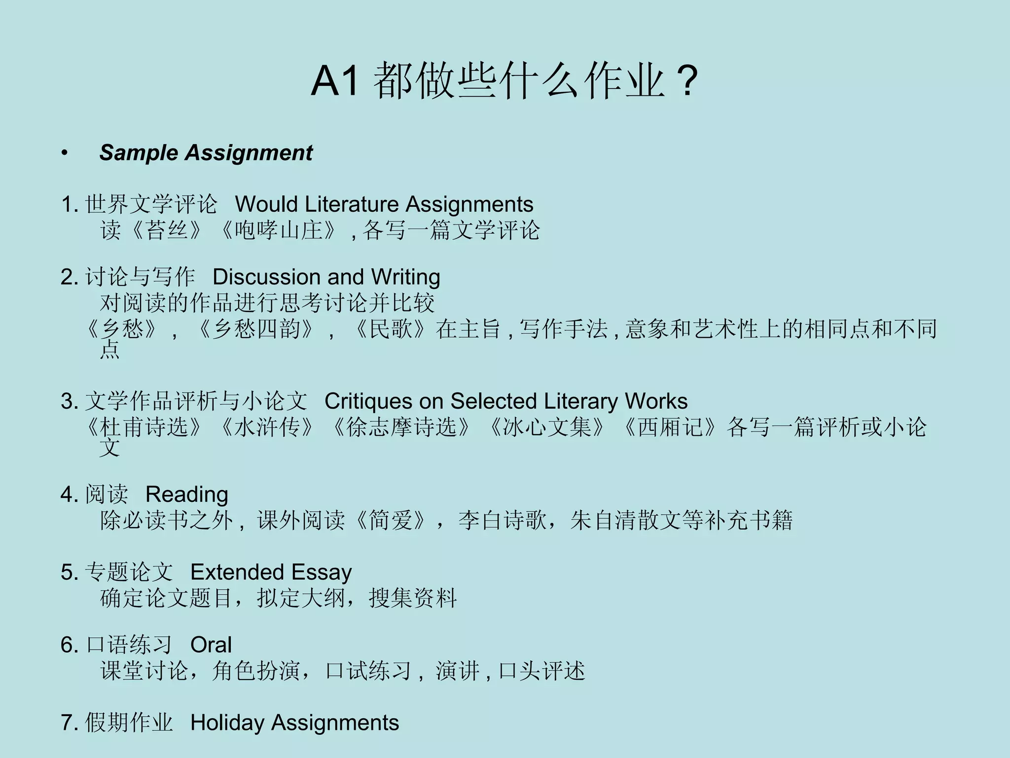A1 都做些什么作业 ? Sample Assignment 1. 世界文学评论  Would Literature Assignments  读《苔丝》《咆哮山庄》 , 各写一篇文学评论 2. 讨论与写作  Discussion and Writing 对阅读的作品进行思考讨论并比较 《乡愁》 ,  《乡愁四韵》 ,  《民歌》在主旨 , 写作手法 , 意象和艺术性上的相同点和不同点 3. 文学作品评析与小论文  Critiques on Selected Literary Works 《杜甫诗选》《水浒传》《徐志摩诗选》《冰心文集》《西厢记》各写一篇评析或小论文 4. 阅读  Reading  除必读书之外 ,  课外阅读《简爱》，李白诗歌，朱自清散文等补充书籍 5. 专题论文  Extended Essay  确定论文题目，拟定大纲，搜集资料 　 6. 口语练习  Oral  课堂讨论，角色扮演，口试练习 ,  演讲 , 口头评述 7. 假期作业  Holiday Assignments 　 